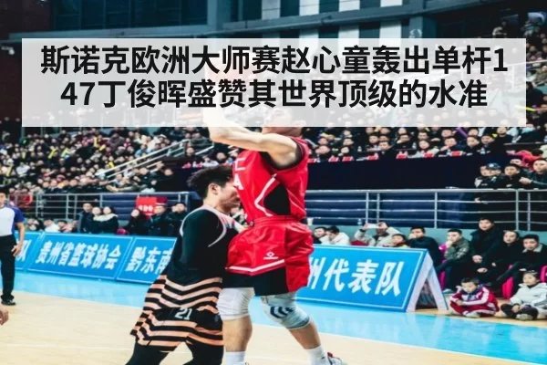 斯诺克欧洲大师赛赵心童轰出单杆147丁俊晖盛赞其世界顶级的水准