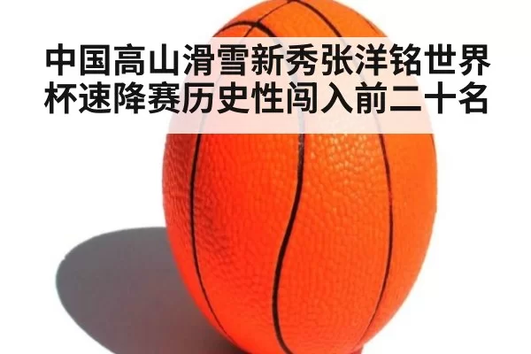 中国高山滑雪新秀张洋铭世界杯速降赛历史性闯入前二十名