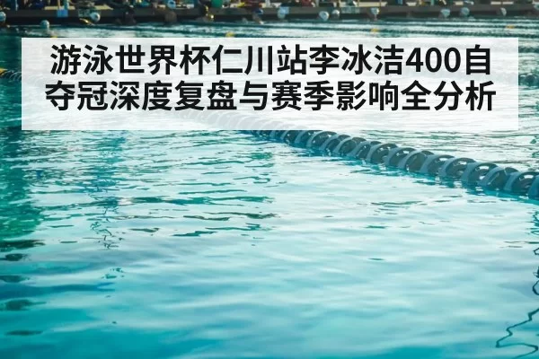 游泳世界杯仁川站李冰洁400自夺冠深度复盘与赛季影响全分析